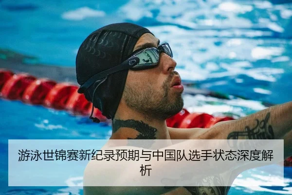 游泳世锦赛新纪录预期与中国队选手状态深度解析